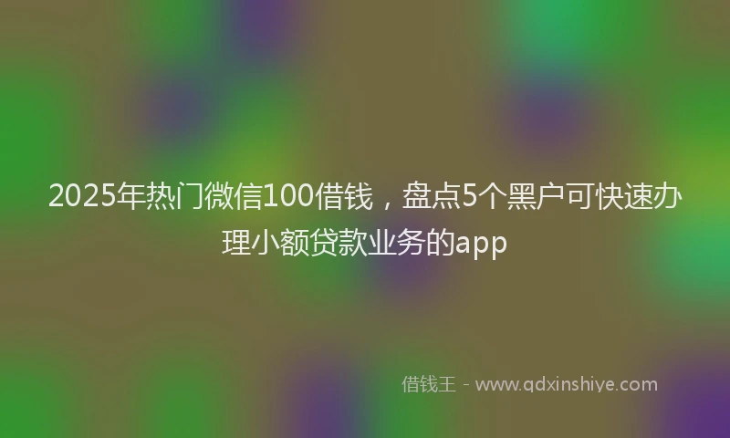2025年热门微信100借钱，盘点5个黑户可快速办理小额贷款业务的app
