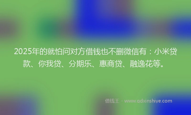2025年的就怕问对方借钱也不删微信有：小米贷款、你我贷、分期乐、惠商贷、融逸花等。