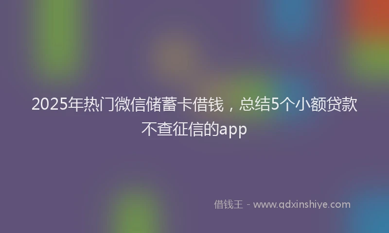 2025年热门微信储蓄卡借钱，总结5个小额贷款不查征信的app