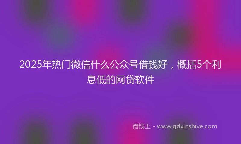 2025年热门微信什么公众号借钱好，概括5个利息低的网贷软件