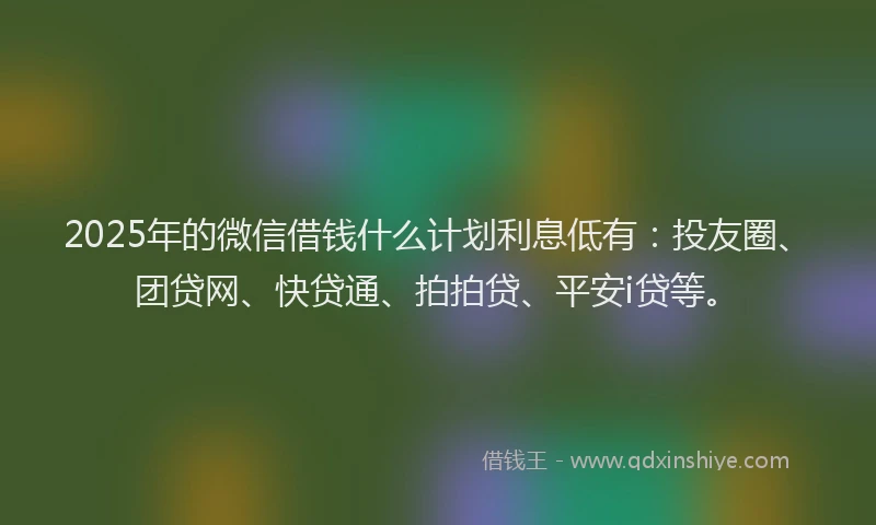 2025年的微信借钱什么计划利息低有：投友圈、团贷网、快贷通、拍拍贷、平安i贷等。