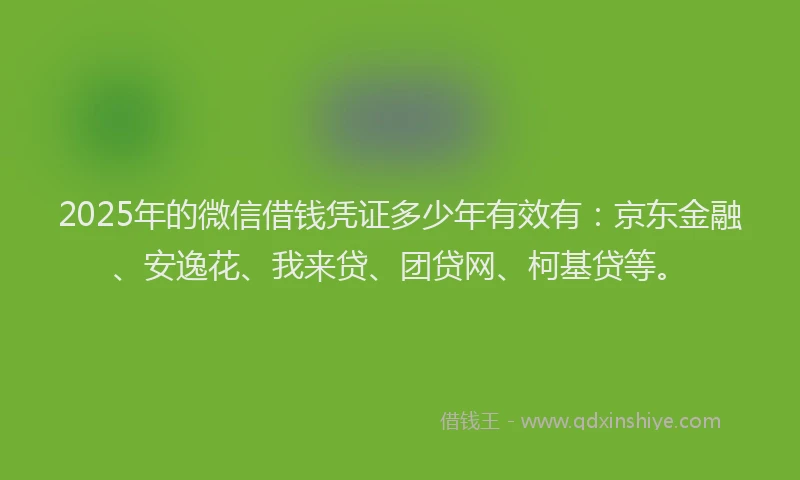 2025年的微信借钱凭证多少年有效有：京东金融、安逸花、我来贷、团贷网、柯基贷等。