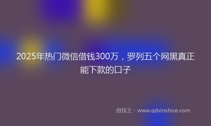 2025年热门微信借钱300万，罗列五个网黑真正能下款的口子