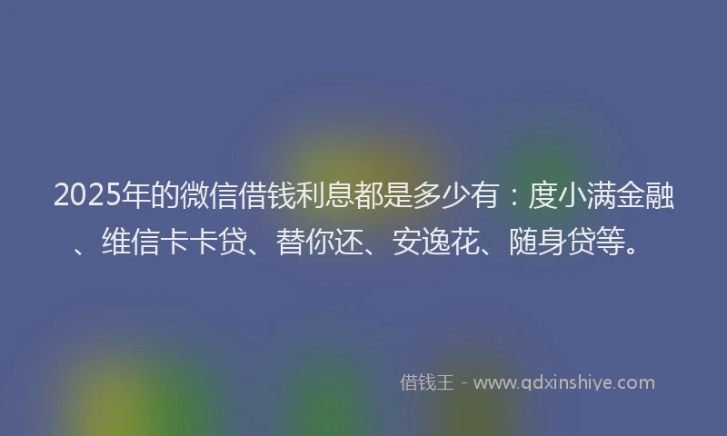2025年的微信借钱利息都是多少有：度小满金融、维信卡卡贷、替你还、安逸花、随身贷等。