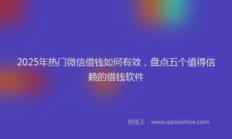2025年热门微信借钱如何有效，盘点五个值得信赖的借钱软件