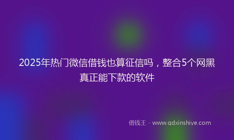 2025年热门微信借钱也算征信吗，整合5个网黑真正能下款的软件