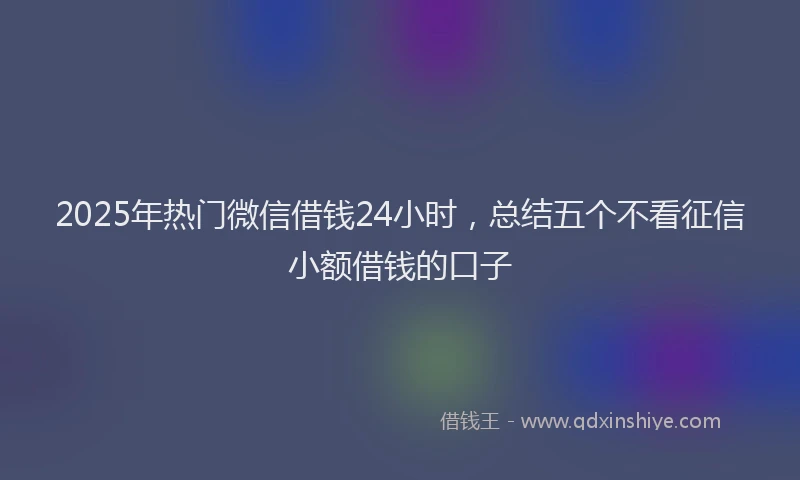 2025年热门微信借钱24小时，总结五个不看征信小额借钱的口子