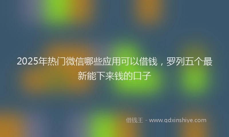 2025年热门微信哪些应用可以借钱，罗列五个最新能下来钱的口子