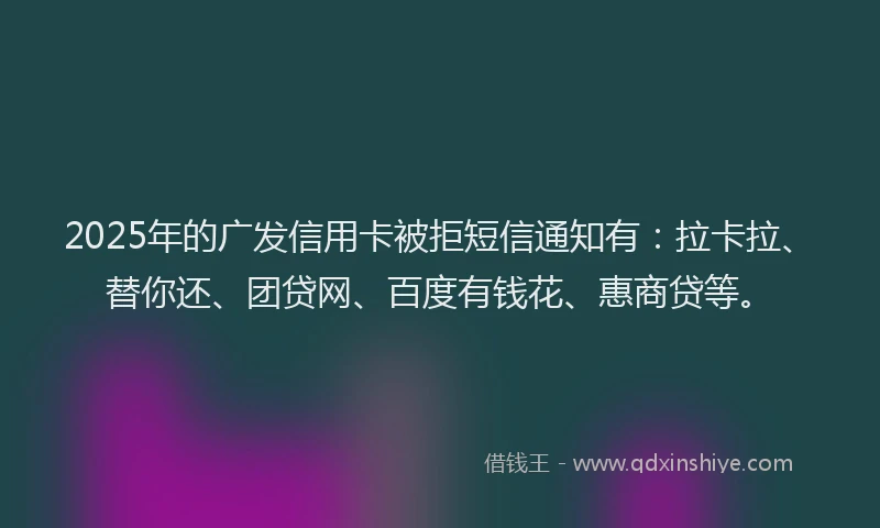 2025年的广发信用卡被拒短信通知有：拉卡拉、替你还、团贷网、百度有钱花、惠商贷等。