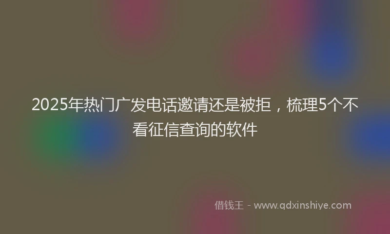 2025年热门广发电话邀请还是被拒，梳理5个不看征信查询的软件
