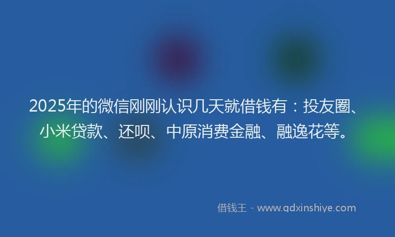 2025年的微信刚刚认识几天就借钱有：投友圈、小米贷款、还呗、中原消费金融、融逸花等。