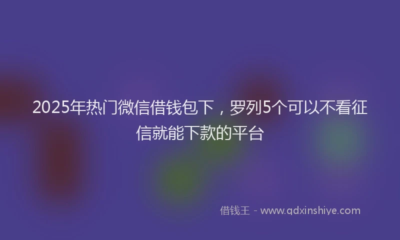 2025年热门微信借钱包下，罗列5个可以不看征信就能下款的平台