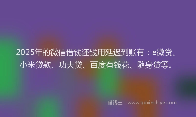 2025年的微信借钱还钱用延迟到账有：e微贷、小米贷款、功夫贷、百度有钱花、随身贷等。