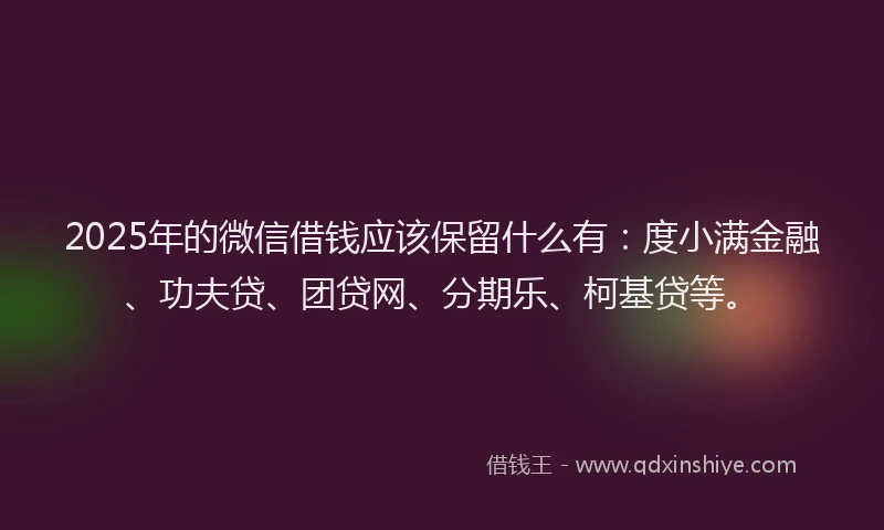 2025年的微信借钱应该保留什么有：度小满金融、功夫贷、团贷网、分期乐、柯基贷等。