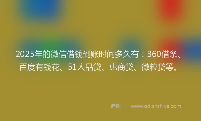 2025年的微信借钱到账时间多久有：360借条、百度有钱花、51人品贷、惠商贷、微粒贷等。