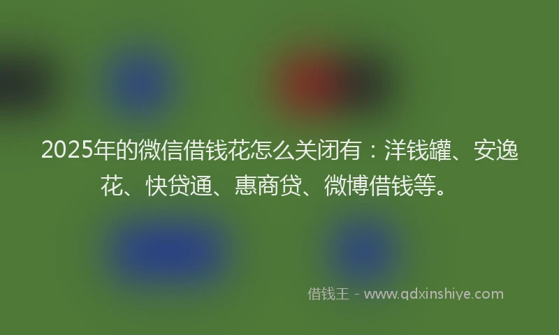 2025年的微信借钱花怎么关闭有：洋钱罐、安逸花、快贷通、惠商贷、微博借钱等。