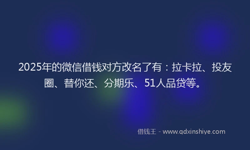 2025年的微信借钱对方改名了有：拉卡拉、投友圈、替你还、分期乐、51人品贷等。