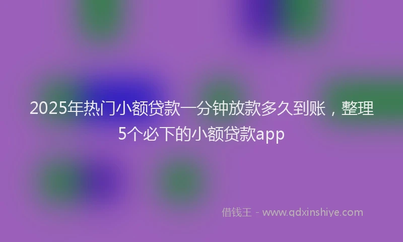 2025年热门小额贷款一分钟放款多久到账，整理5个必下的小额贷款app