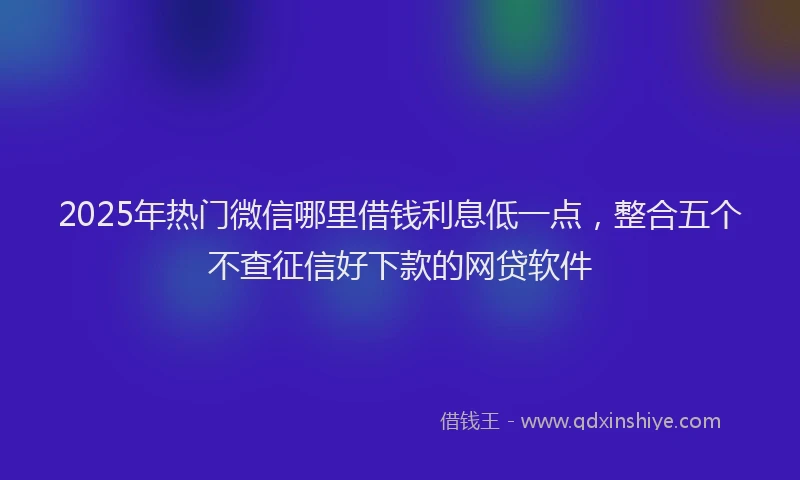 2025年热门微信哪里借钱利息低一点，整合五个不查征信好下款的网贷软件