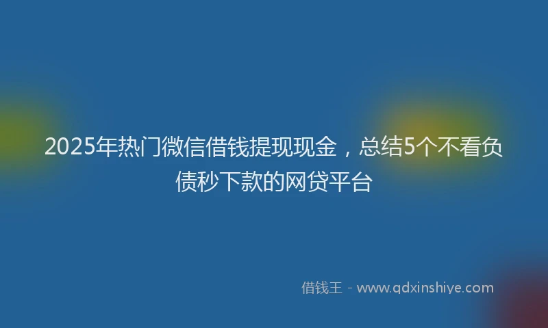 2025年热门微信借钱提现现金，总结5个不看负债秒下款的网贷平台
