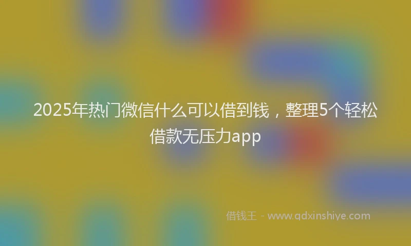 2025年热门微信什么可以借到钱，整理5个轻松借款无压力app