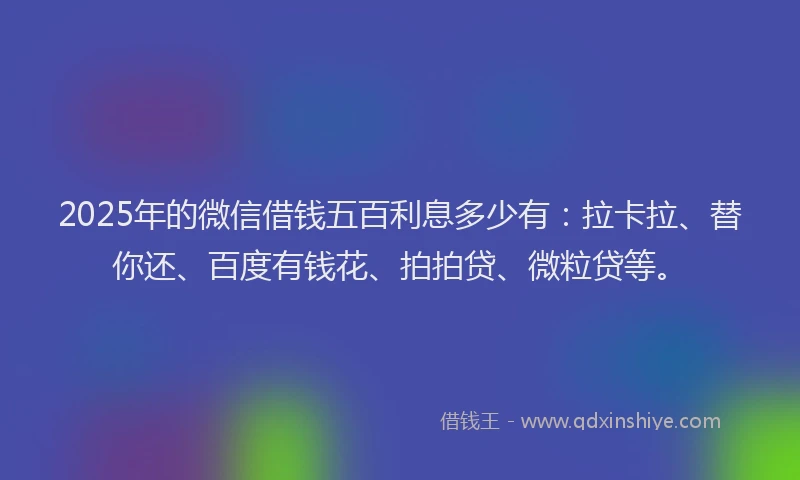 2025年的微信借钱五百利息多少有：拉卡拉、替你还、百度有钱花、拍拍贷、微粒贷等。