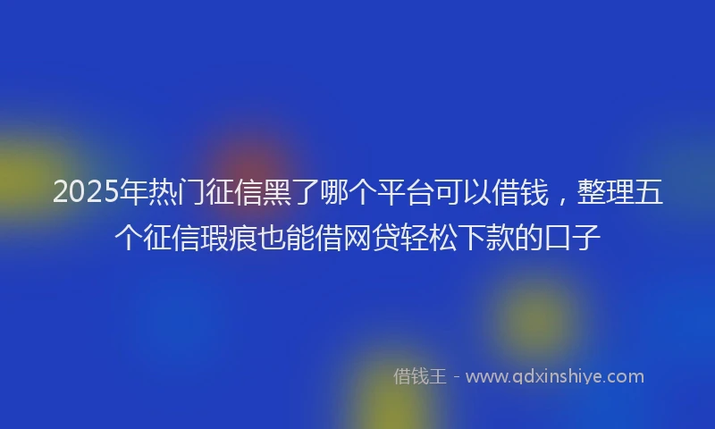 2025年热门征信黑了哪个平台可以借钱，整理五个征信瑕疵也能借网贷轻松下款的口子