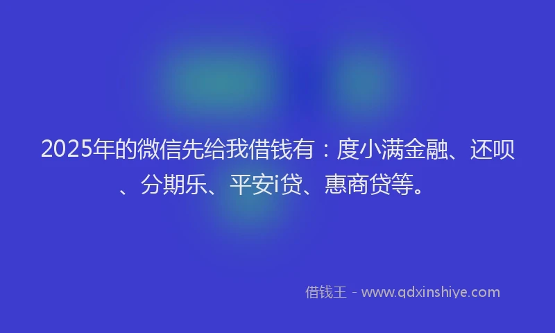 2025年的微信先给我借钱有：度小满金融、还呗、分期乐、平安i贷、惠商贷等。