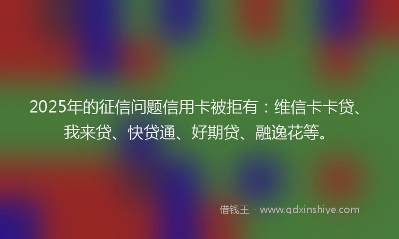 2025年的征信问题信用卡被拒有:维信卡卡贷、我来贷、快贷通、好期贷、融逸花等。
