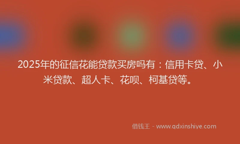 2025年的征信花能贷款买房吗有：信用卡贷、小米贷款、超人卡、花呗、柯基贷等。