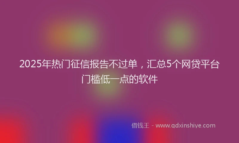 2025年热门征信报告不过单，汇总5个网贷平台门槛低一点的软件