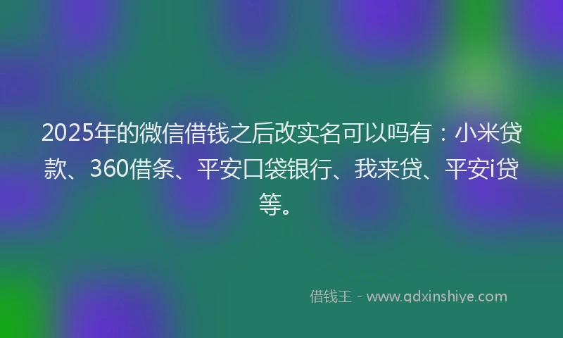 2025年的微信借钱之后改实名可以吗有：小米贷款、360借条、平安口袋银行、我来贷、平安i贷等。