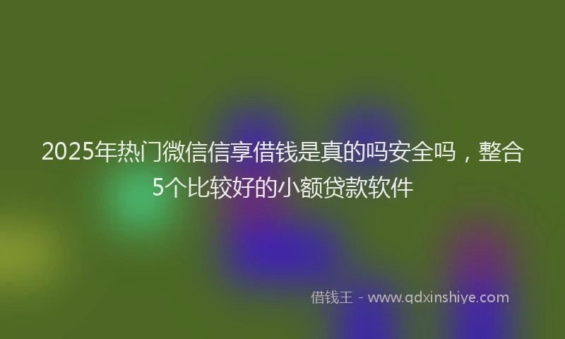 2025年热门微信信享借钱是真的吗安全吗，整合5个比较好的小额贷款软件