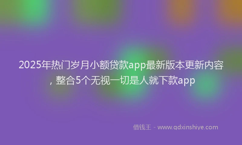 2025年热门岁月小额贷款app最新版本更新内容，整合5个无视一切是人就下款app