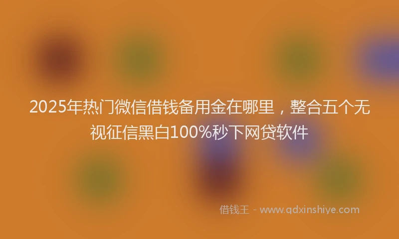 2025年热门微信借钱备用金在哪里，整合五个无视征信黑白100%秒下网贷软件