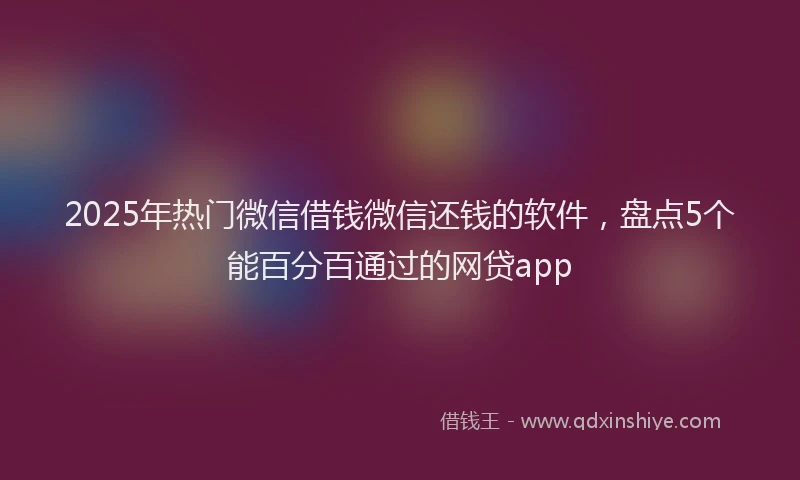 2025年热门微信借钱微信还钱的软件，盘点5个能百分百通过的网贷app
