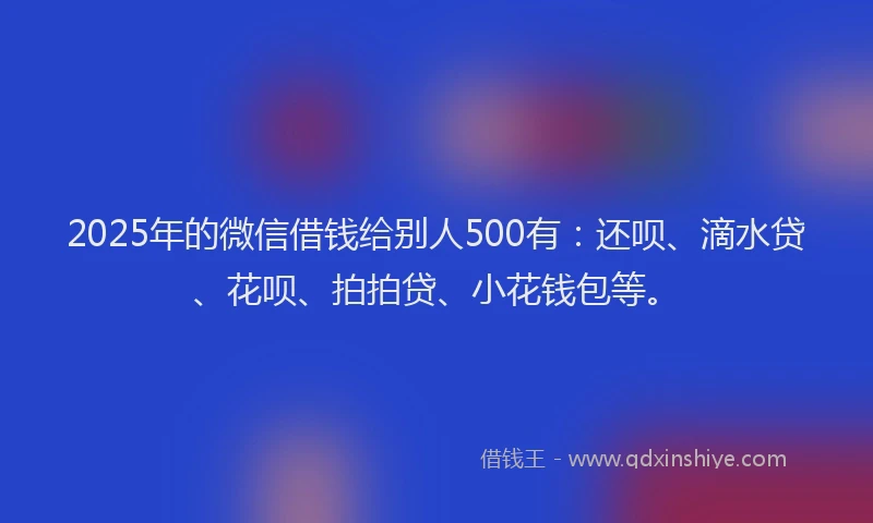 2025年的微信借钱给别人500有：还呗、滴水贷、花呗、拍拍贷、小花钱包等。