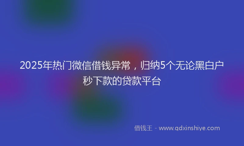 2025年热门微信借钱异常，归纳5个无论黑白户秒下款的贷款平台