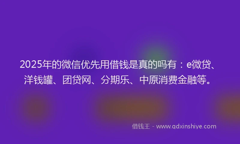 2025年的微信优先用借钱是真的吗有：e微贷、洋钱罐、团贷网、分期乐、中原消费金融等。