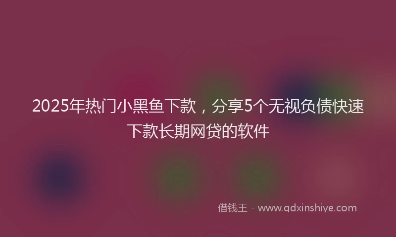 2025年热门小黑鱼下款，分享5个无视负债快速下款长期网贷的软件