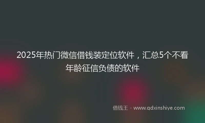 2025年热门微信借钱装定位软件，汇总5个不看年龄征信负债的软件