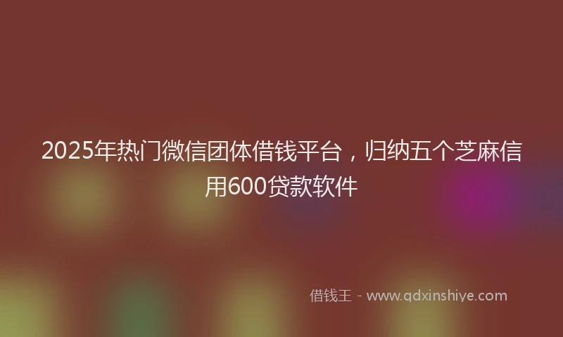 2025年热门微信团体借钱平台，归纳五个芝麻信用600贷款软件