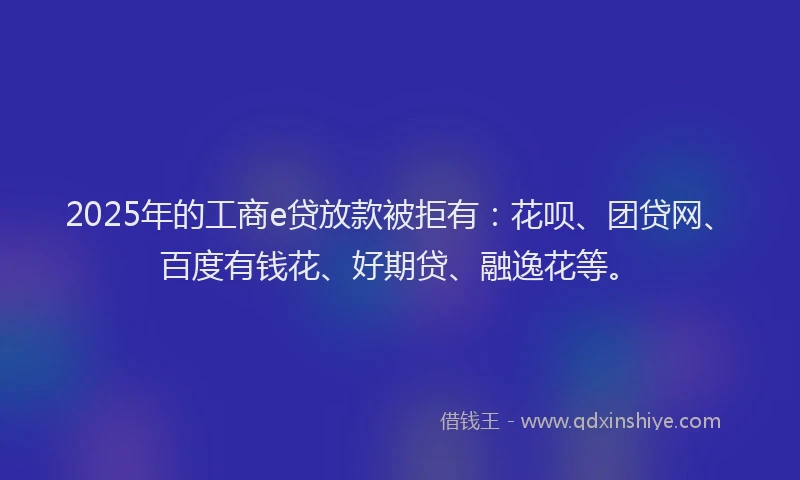 2025年的工商e贷放款被拒有：花呗、团贷网、百度有钱花、好期贷、融逸花等。