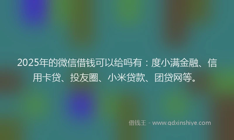 2025年的微信借钱可以给吗有：度小满金融、信用卡贷、投友圈、小米贷款、团贷网等。