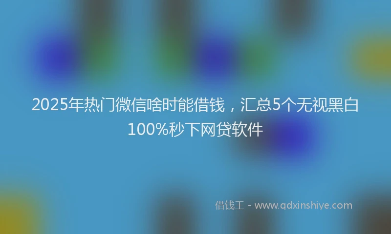 2025年热门微信啥时能借钱，汇总5个无视黑白100%秒下网贷软件