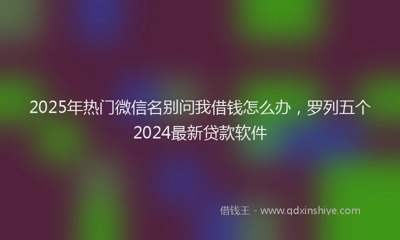 2025年热门微信名别问我借钱怎么办，罗列五个2024最新贷款软件