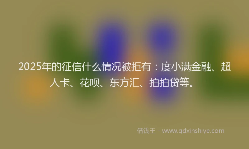 2025年的征信什么情况被拒有：度小满金融、超人卡、花呗、东方汇、拍拍贷等。