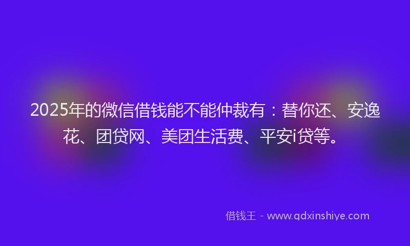 2025年的微信借钱能不能仲裁有：替你还、安逸花、团贷网、美团生活费、平安i贷等。