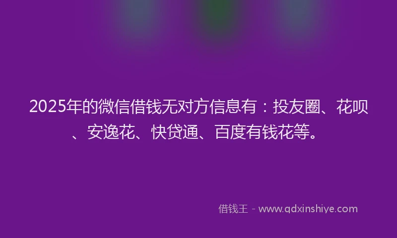 2025年的微信借钱无对方信息有：投友圈、花呗、安逸花、快贷通、百度有钱花等。