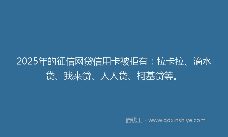 2025年的征信网贷信用卡被拒有：拉卡拉、滴水贷、我来贷、人人贷、柯基贷等。